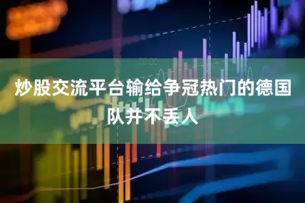 炒股交流平台输给争冠热门的德国队并不丢人