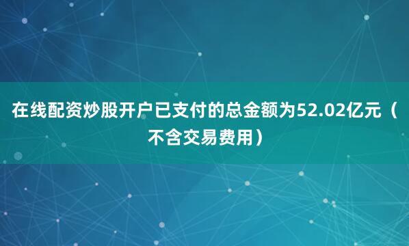 在线配资炒股开户已支付的总金额为52.02亿元（不含交易费用）
