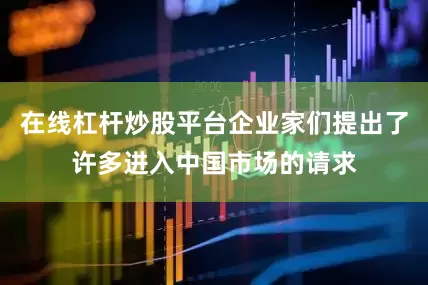 在线杠杆炒股平台企业家们提出了许多进入中国市场的请求