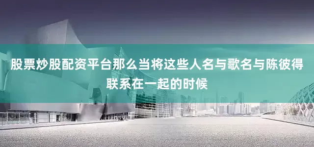 股票炒股配资平台那么当将这些人名与歌名与陈彼得联系在一起的时候