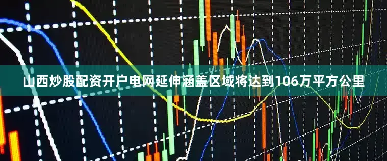 山西炒股配资开户电网延伸涵盖区域将达到106万平方公里