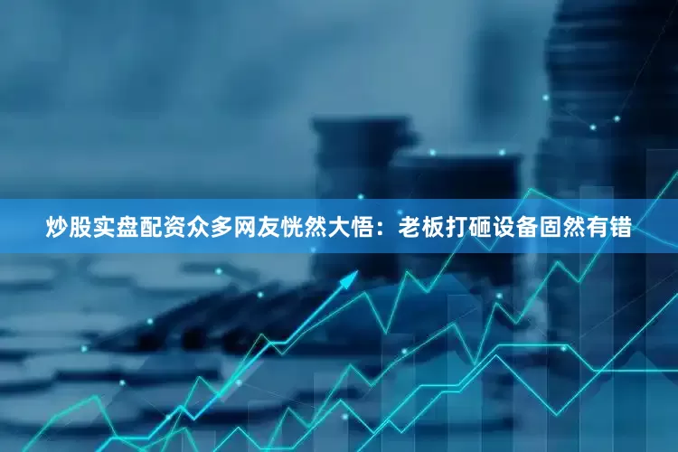 炒股实盘配资众多网友恍然大悟：老板打砸设备固然有错