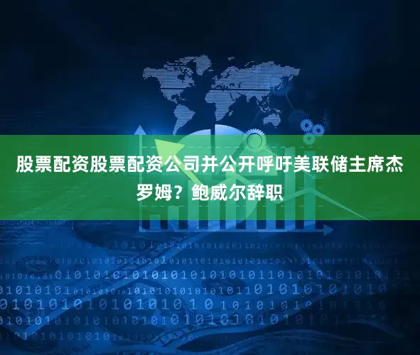 股票配资股票配资公司并公开呼吁美联储主席杰罗姆？鲍威尔辞职