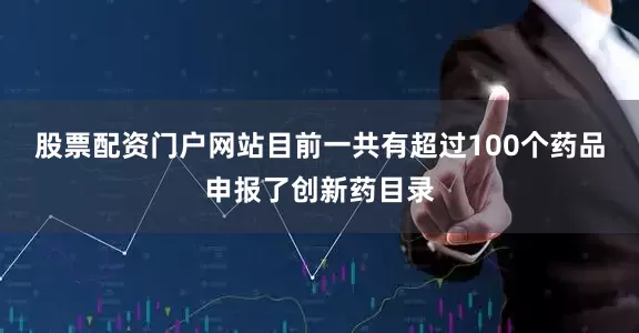 股票配资门户网站目前一共有超过100个药品申报了创新药目录