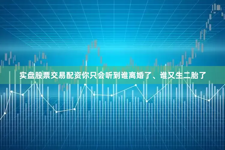 实盘股票交易配资你只会听到谁离婚了、谁又生二胎了