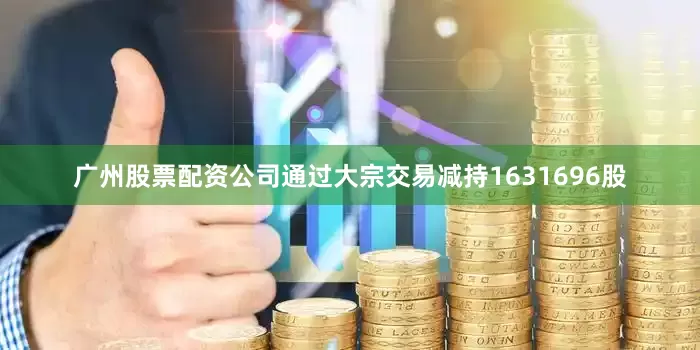广州股票配资公司通过大宗交易减持1631696股