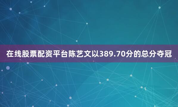 在线股票配资平台陈艺文以389.70分的总分夺冠