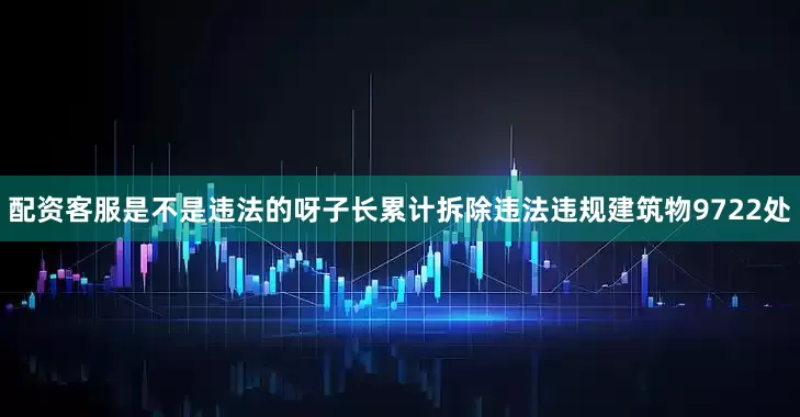 配资客服是不是违法的呀子长累计拆除违法违规建筑物9722处