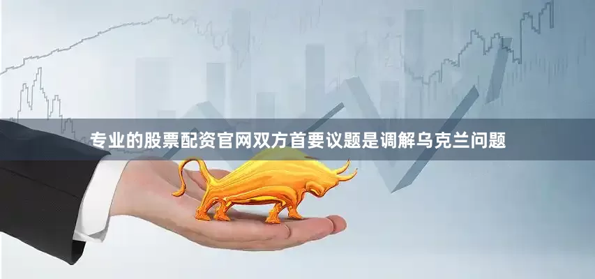 专业的股票配资官网双方首要议题是调解乌克兰问题